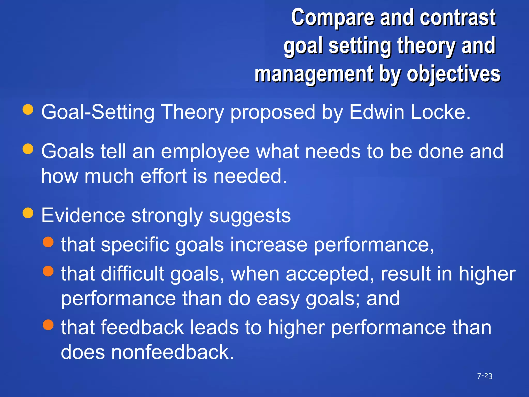 Compare and contrastCompare and contrast
goal setting theory andgoal setting theory and
management by objectivesmanagement by objectives
7-23
Goal-Setting Theory proposed by Edwin Locke.
Goals tell an employee what needs to be done and
how much effort is needed.
Evidence strongly suggests
that specific goals increase performance,
that difficult goals, when accepted, result in higher
performance than do easy goals; and
that feedback leads to higher performance than
does nonfeedback.
 