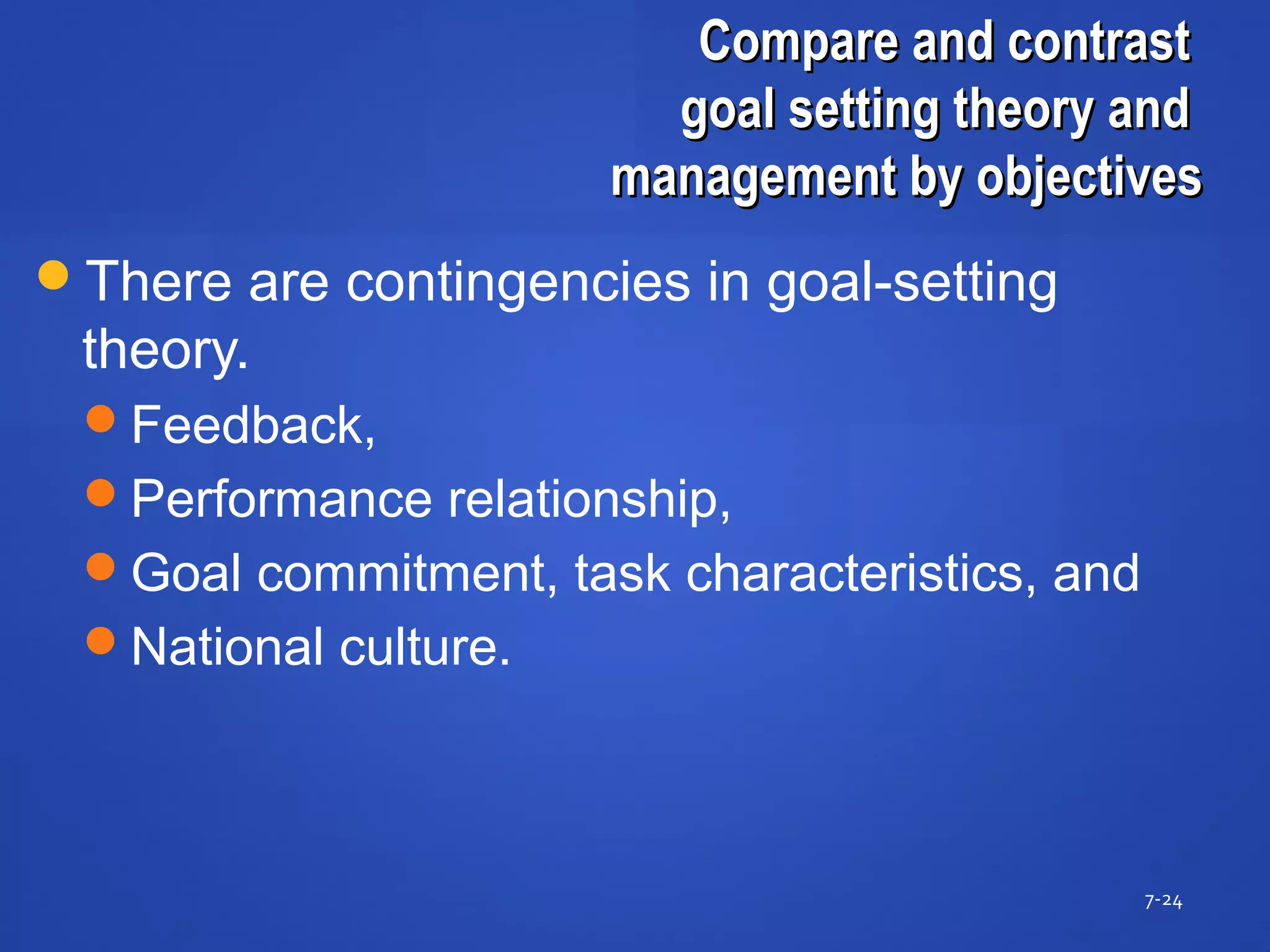 Compare and contrastCompare and contrast
goal setting theory andgoal setting theory and
management by objectivesmanagement by objectives
7-24
There are contingencies in goal-setting
theory.
Feedback,
Performance relationship,
Goal commitment, task characteristics, and
National culture.
 