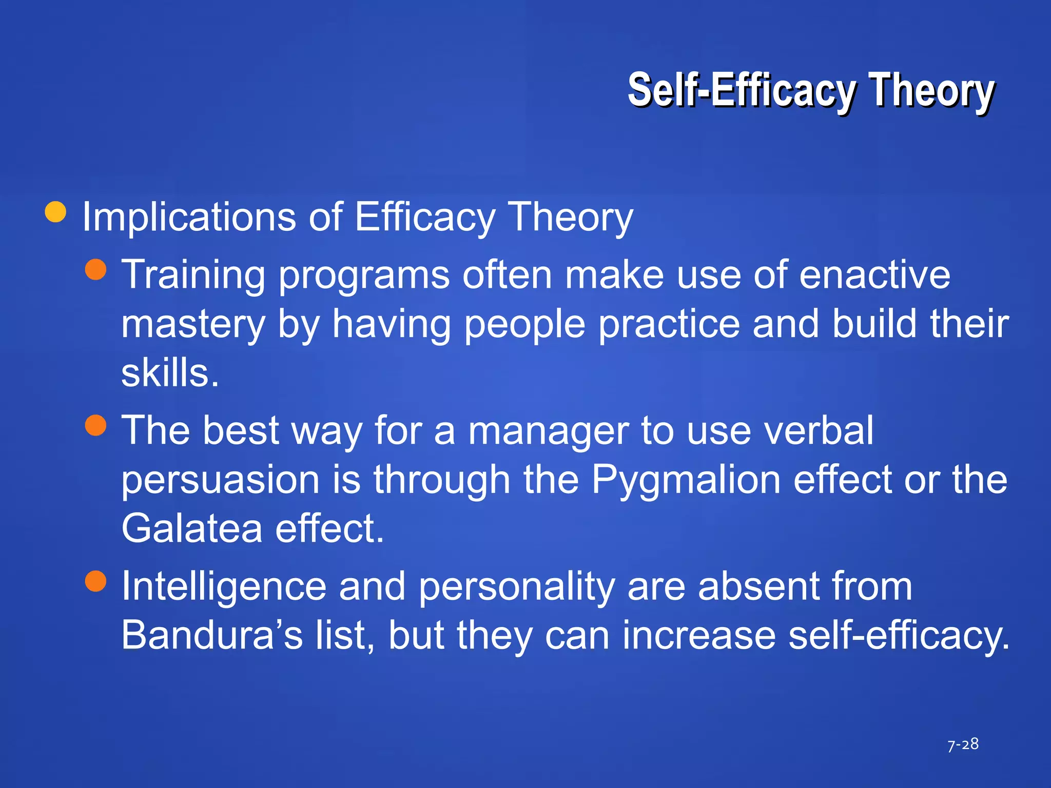 Self-Efficacy TheorySelf-Efficacy Theory
7-28
Implications of Efficacy Theory
Training programs often make use of enactive
mastery by having people practice and build their
skills.
The best way for a manager to use verbal
persuasion is through the Pygmalion effect or the
Galatea effect.
Intelligence and personality are absent from
Bandura’s list, but they can increase self-efficacy.
 