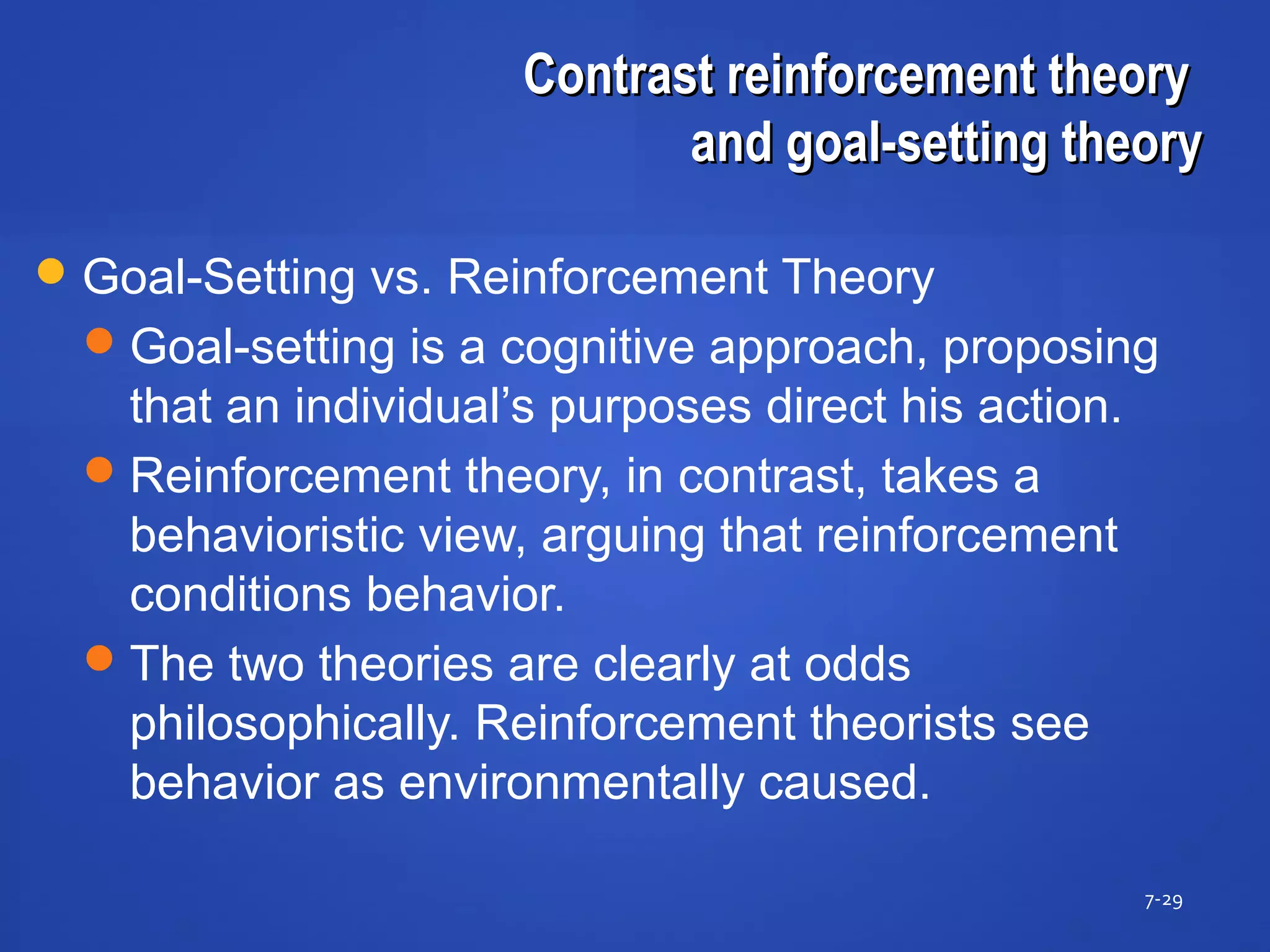 Contrast reinforcement theoryContrast reinforcement theory
and goal-setting theoryand goal-setting theory
7-29
Goal-Setting vs. Reinforcement Theory
Goal-setting is a cognitive approach, proposing
that an individual’s purposes direct his action.
Reinforcement theory, in contrast, takes a
behavioristic view, arguing that reinforcement
conditions behavior.
The two theories are clearly at odds
philosophically. Reinforcement theorists see
behavior as environmentally caused.
 