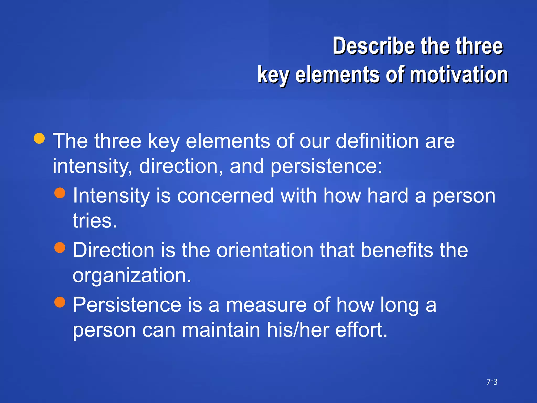 Describe the threeDescribe the three
key elements of motivationkey elements of motivation
7-3
The three key elements of our definition are
intensity, direction, and persistence:
Intensity is concerned with how hard a person
tries.
Direction is the orientation that benefits the
organization.
Persistence is a measure of how long a
person can maintain his/her effort.
 