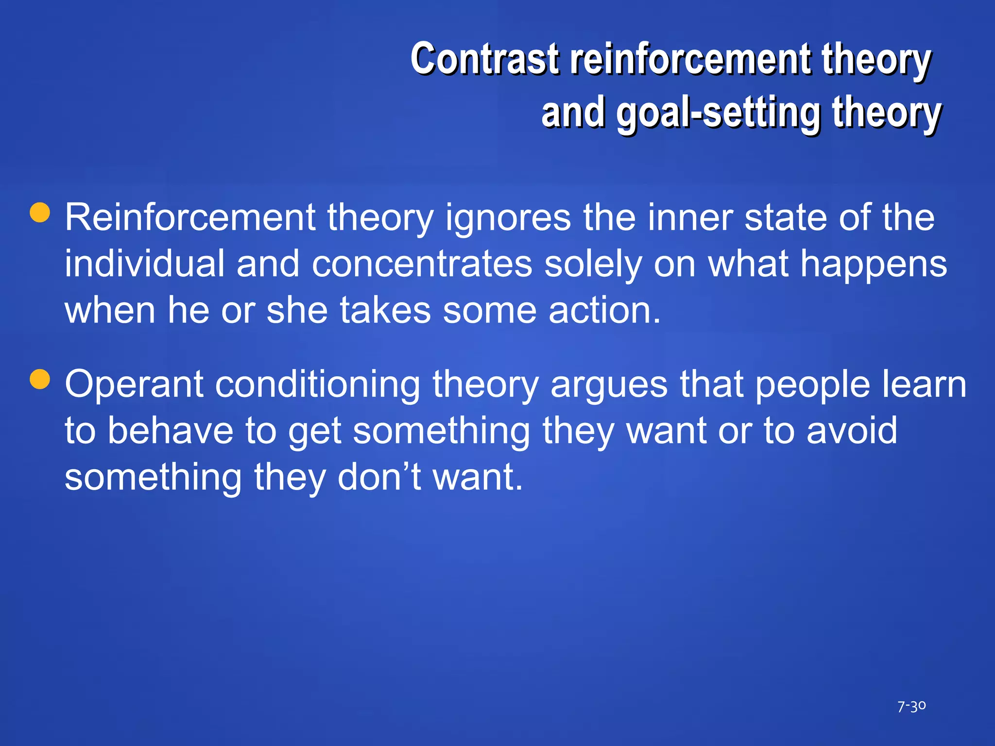 Contrast reinforcement theoryContrast reinforcement theory
and goal-setting theoryand goal-setting theory
7-30
Reinforcement theory ignores the inner state of the
individual and concentrates solely on what happens
when he or she takes some action.
Operant conditioning theory argues that people learn
to behave to get something they want or to avoid
something they don’t want.
 