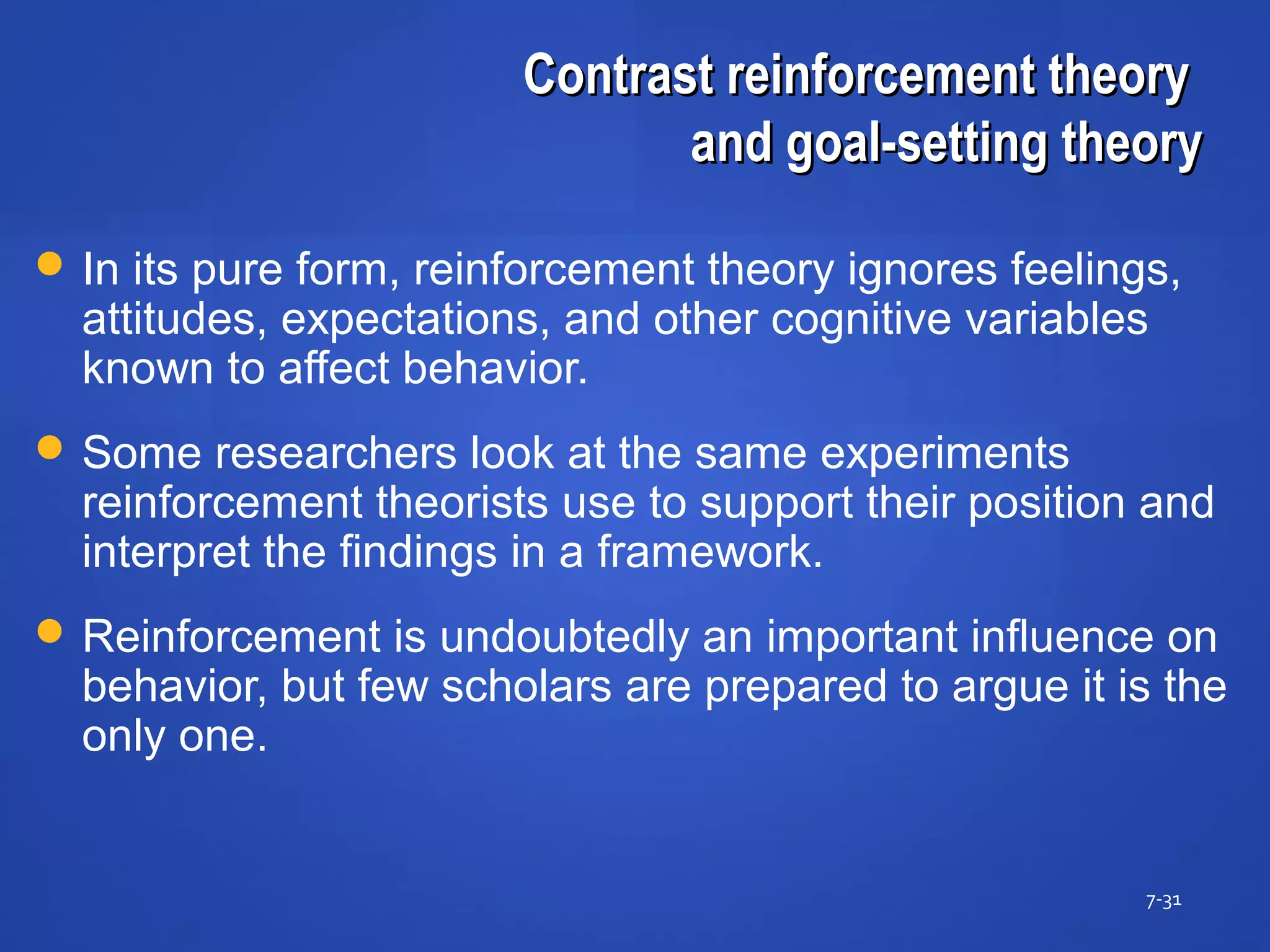 Contrast reinforcement theoryContrast reinforcement theory
and goal-setting theoryand goal-setting theory
7-31
 In its pure form, reinforcement theory ignores feelings,
attitudes, expectations, and other cognitive variables
known to affect behavior.
 Some researchers look at the same experiments
reinforcement theorists use to support their position and
interpret the findings in a framework.
 Reinforcement is undoubtedly an important influence on
behavior, but few scholars are prepared to argue it is the
only one.
 