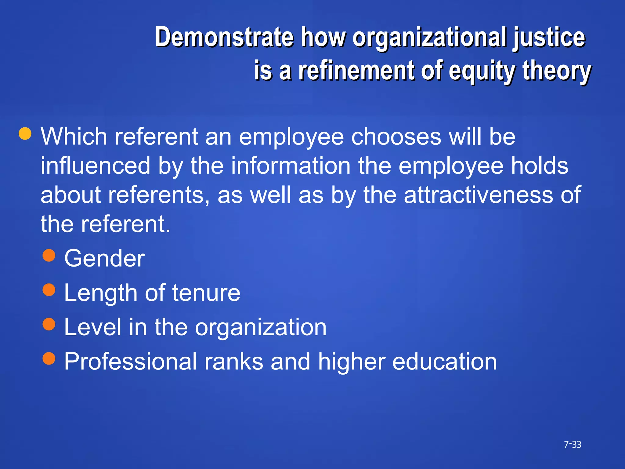 Demonstrate how organizational justiceDemonstrate how organizational justice
is a refinement of equity theoryis a refinement of equity theory
7-33
Which referent an employee chooses will be
influenced by the information the employee holds
about referents, as well as by the attractiveness of
the referent.
Gender
Length of tenure
Level in the organization
Professional ranks and higher education
 