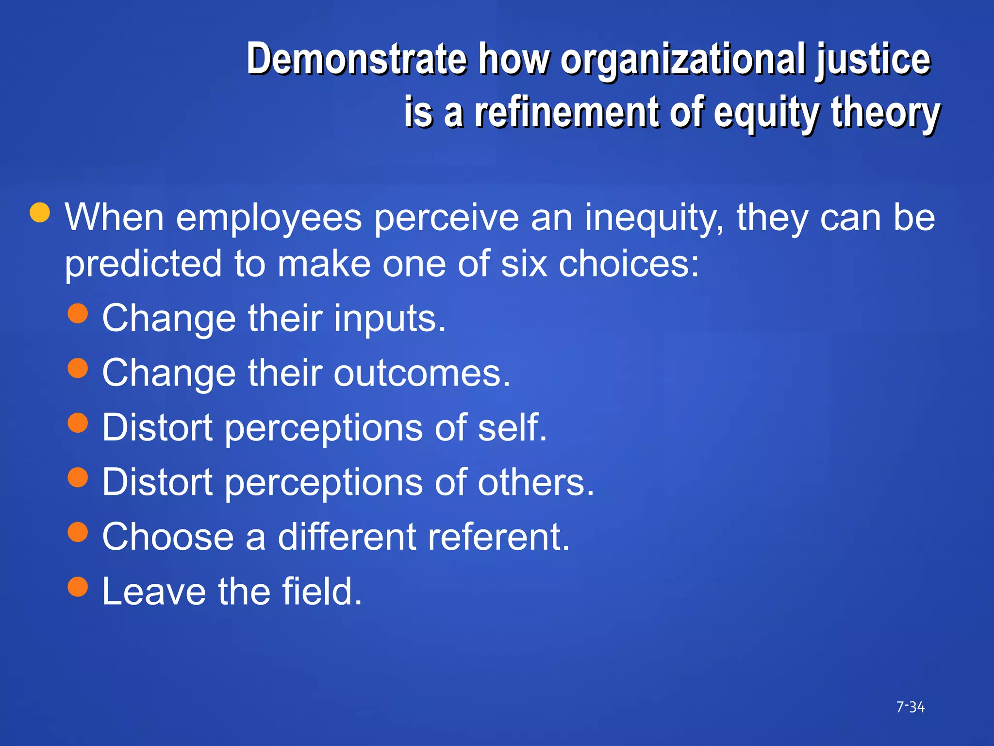 Demonstrate how organizational justiceDemonstrate how organizational justice
is a refinement of equity theoryis a refinement of equity theory
7-34
When employees perceive an inequity, they can be
predicted to make one of six choices:
Change their inputs.
Change their outcomes.
Distort perceptions of self.
Distort perceptions of others.
Choose a different referent.
Leave the field.
 