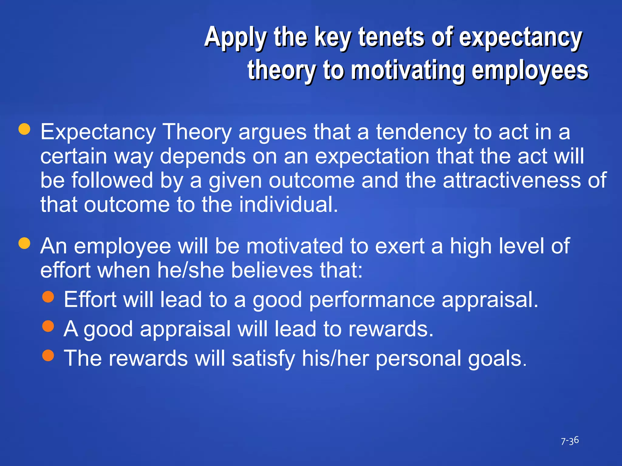 Apply the key tenets of expectancyApply the key tenets of expectancy
theory to motivating employeestheory to motivating employees
7-36
 Expectancy Theory argues that a tendency to act in a
certain way depends on an expectation that the act will
be followed by a given outcome and the attractiveness of
that outcome to the individual.
 An employee will be motivated to exert a high level of
effort when he/she believes that:
Effort will lead to a good performance appraisal.
A good appraisal will lead to rewards.
The rewards will satisfy his/her personal goals.
 