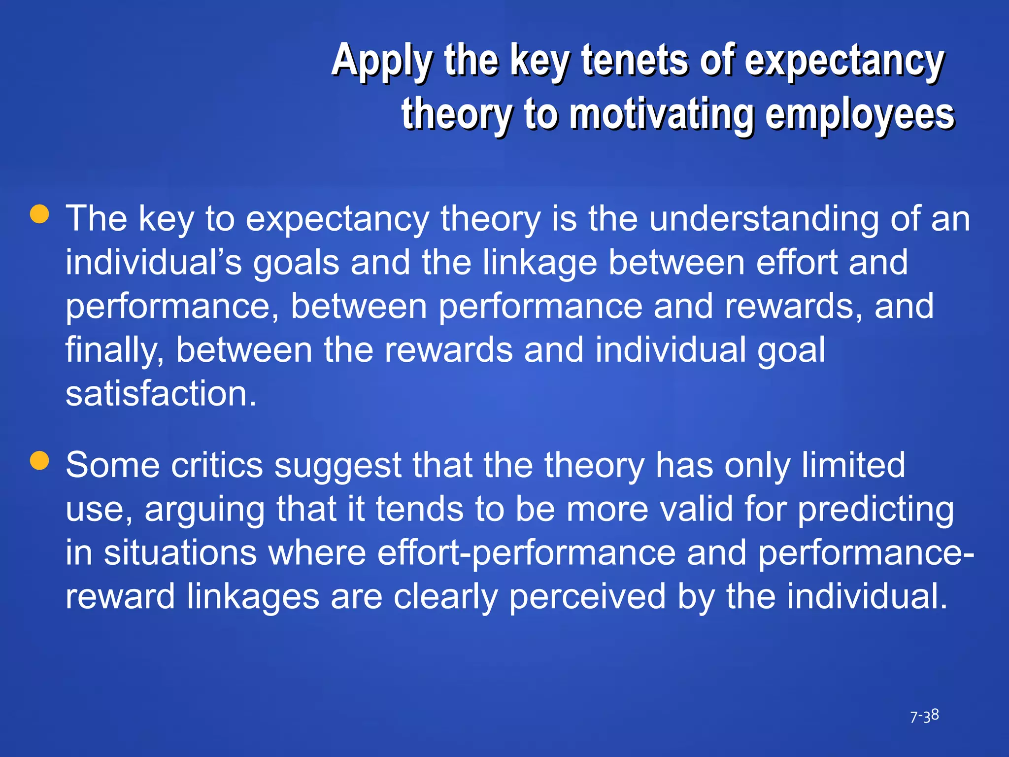 Apply the key tenets of expectancyApply the key tenets of expectancy
theory to motivating employeestheory to motivating employees
7-38
 The key to expectancy theory is the understanding of an
individual’s goals and the linkage between effort and
performance, between performance and rewards, and
finally, between the rewards and individual goal
satisfaction.
 Some critics suggest that the theory has only limited
use, arguing that it tends to be more valid for predicting
in situations where effort-performance and performance-
reward linkages are clearly perceived by the individual.
 