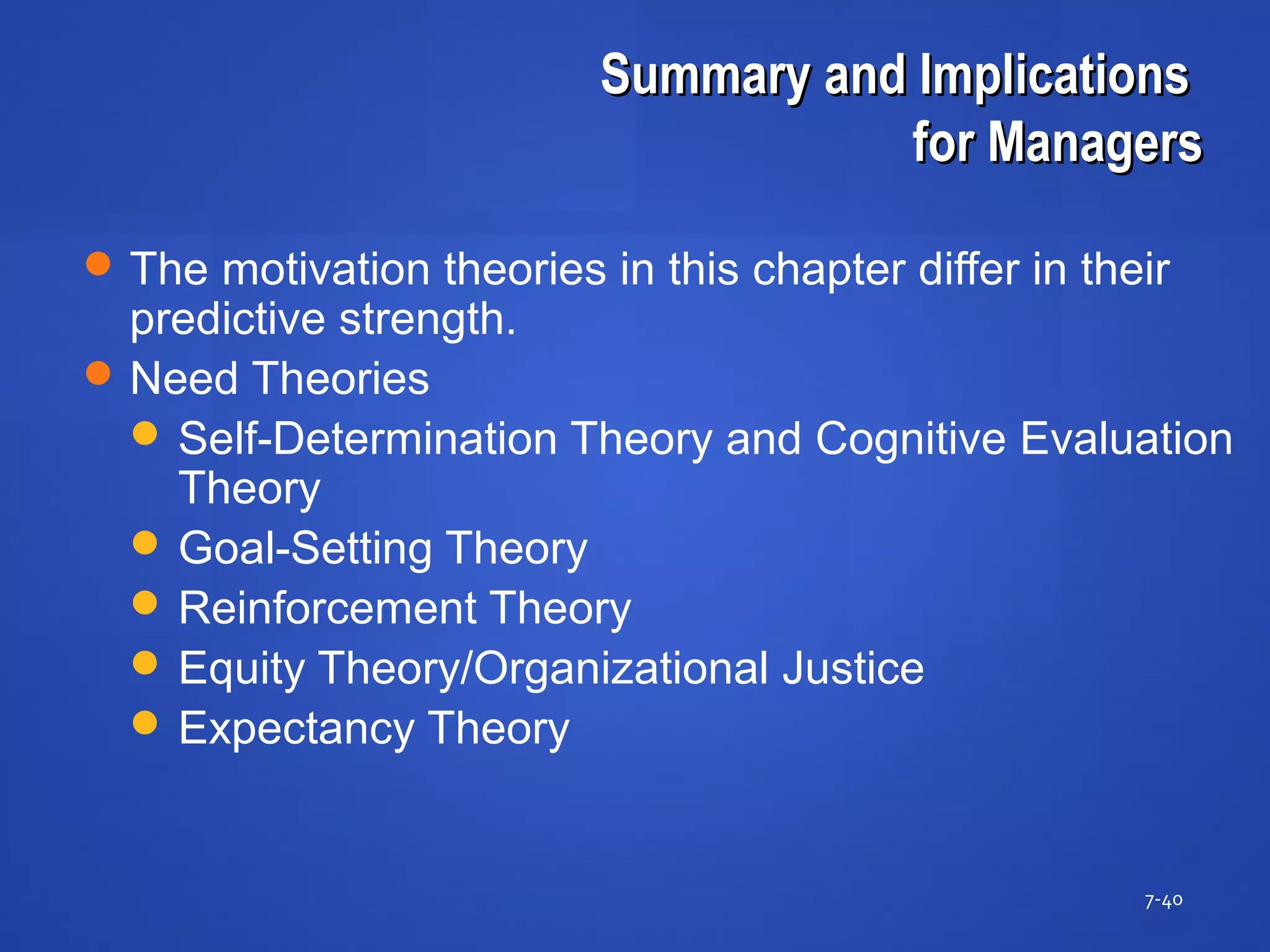 Summary and ImplicationsSummary and Implications
for Managersfor Managers
7-40
The motivation theories in this chapter differ in their
predictive strength.
Need Theories
 Self-Determination Theory and Cognitive Evaluation
Theory
 Goal-Setting Theory
 Reinforcement Theory
 Equity Theory/Organizational Justice
 Expectancy Theory
 