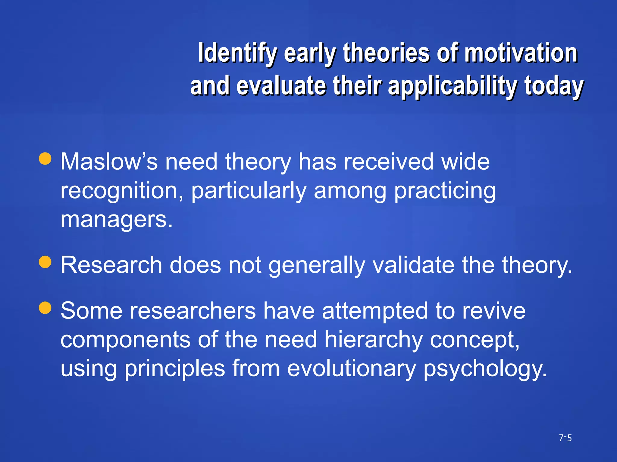 Identify early theories of motivationIdentify early theories of motivation
and evaluate their applicability todayand evaluate their applicability today
7-5
Maslow’s need theory has received wide
recognition, particularly among practicing
managers.
Research does not generally validate the theory.
Some researchers have attempted to revive
components of the need hierarchy concept,
using principles from evolutionary psychology.
 