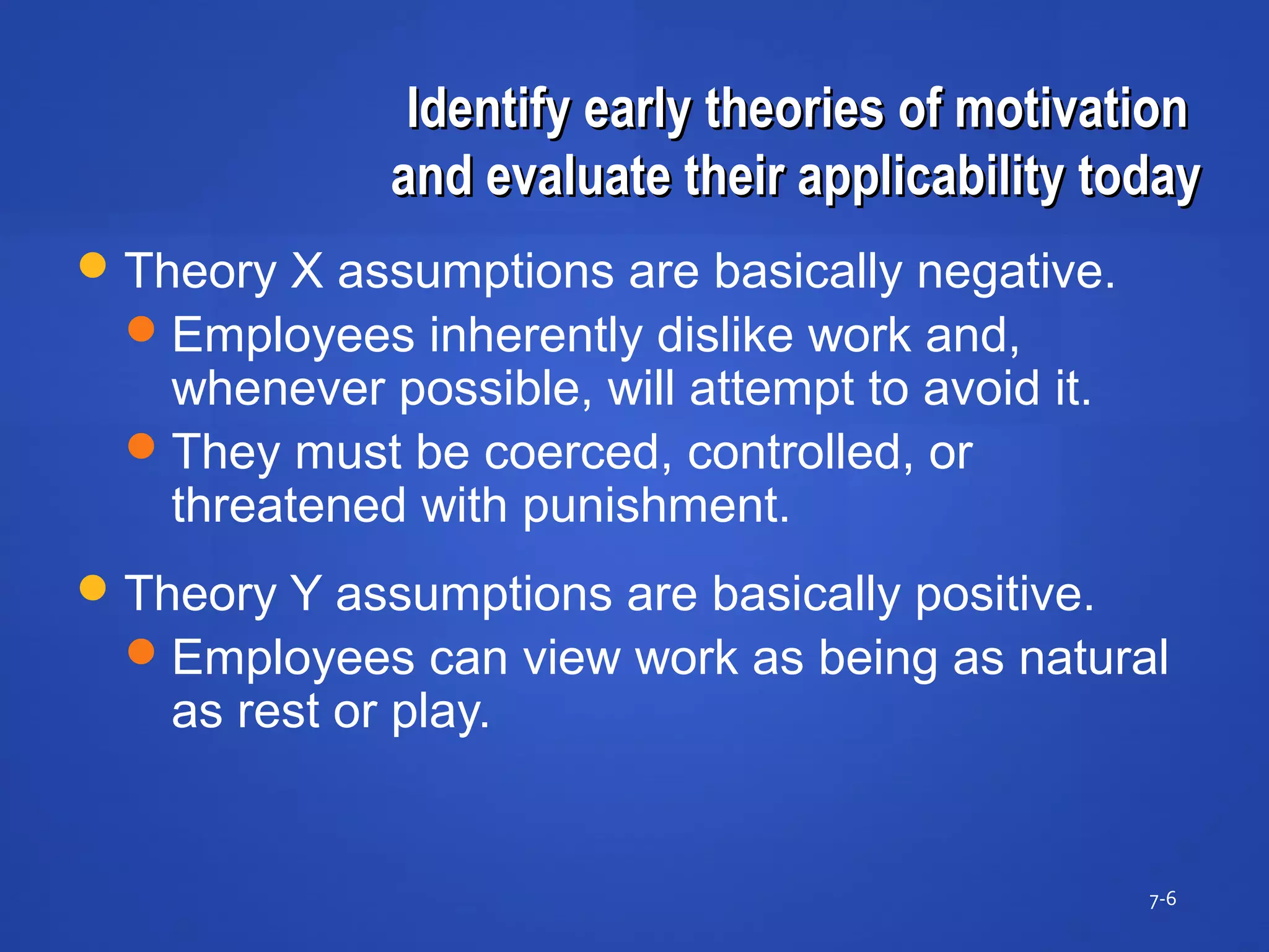 Identify early theories of motivationIdentify early theories of motivation
and evaluate their applicability todayand evaluate their applicability today
7-6
Theory X assumptions are basically negative.
Employees inherently dislike work and,
whenever possible, will attempt to avoid it.
They must be coerced, controlled, or
threatened with punishment.
Theory Y assumptions are basically positive.
Employees can view work as being as natural
as rest or play.
 