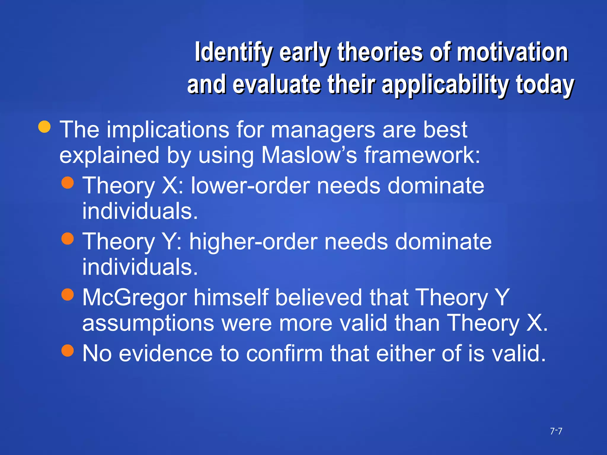 Identify early theories of motivationIdentify early theories of motivation
and evaluate their applicability todayand evaluate their applicability today
7-7
The implications for managers are best
explained by using Maslow’s framework:
Theory X: lower-order needs dominate
individuals.
Theory Y: higher-order needs dominate
individuals.
McGregor himself believed that Theory Y
assumptions were more valid than Theory X.
No evidence to confirm that either of is valid.
 