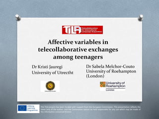 Affective variables in
telecollaborative exchanges
among teenagers
Dr Kristi Jauregi
University of Utrectht
Dr Sabela Melchor-Couto
University of Roehampton
(London)
The TILA project has been funded with support from the European Commission. This presentation reflects the
views only of the author, and the Commission cannot be held responsible for any use which may be made of
the information contained therein.
 