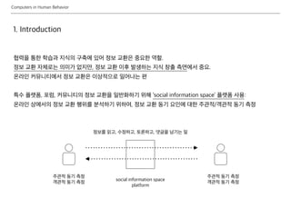 Computers in Human Behavior
1. Introduction
협력을 통한 학습과 지식의 구축에 있어 정보 교환은 중요한 역할.
정보 교환 자체로는 의미가 없지만, 정보 교환 이후 발생하는 지식 창출 측면에서 중요.
온라인 커뮤니티에서 정보 교환은 이상적으로 일어나는 편
특수 플랫폼, 포럼, 커뮤니티의 정보 교환을 일반화하기 위해 ‘social information space’ 플랫폼 사용:
온라인 상에서의 정보 교환 행위를 분석하기 위하여, 정보 교환 동기 요인에 대한 주관적/객관적 동기 측정
social information space
platform
정보를 읽고, 수정하고, 토론하고, 댓글을 남기는 일
주관적 동기 측정
객관적 동기 측정
주관적 동기 측정
객관적 동기 측정
 