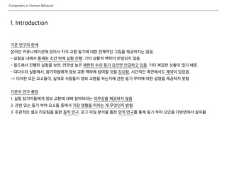 Computers in Human Behavior
1. Introduction
기존 연구의 한계
온라인 커뮤니케이션에 있어서 지식 교환 동기에 대한 전체적인 그림을 제공하지는 않음.
- 실험실 내에서 통제된 조건 하에 실험 진행: 기타 상황적 맥락이 반영되지 않음
- 필드에서 진행된 실험을 보면, 연관성 높은 제한된 수의 동기 요인만 언급하고 있음. 기타 복잡한 상황이 많기 때문.
- 대다수의 실험에서, 참가자들에게 정보 교환 맥락에 참여할 것을 강요함, 시간적인 측면에서도 제약이 있었음.
-> 이러한 모든 요소들이, 실제로 사람들이 정보 교환을 하는지에 관한 동기 부여에 대한 설명을 제공하지 못함
기존의 연구 확장
1. 실험 참가자들에게 정보 교환에 대해 참여하라는 의무감을 제공하지 않음
2. 관련 있는 동기 부여 요소들 중에서 가장 영향을 미치는 게 무엇인지 밝힘
3. 주관적인 셀프 리포팅을 통한 질적 연구, 로그 파일 분석을 통한 양적 연구를 통해 동기 부여 요인을 다방면에서 살펴봄
 
