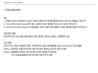 Computers in Human Behavior
1. Introduction
RQ
1. 선행 연구에서 언급한 동기 요인이 실제로 자발적으로 참여를 불러일으키는 요인으로 작용할 수 있는가?
2. ‘Social Information Space’에서 정보 교환에 가장 큰 영향을 미치는 동기 요인은 무엇인가?
3. ‘Social Information Space’의 사용자들은 그들의 실질적 참여 행동과 그들의 참여를 어떻게 인지하는가?
문헌 연구 내용
동기부여 요인 34가지를 4개로 클러스터링: 환경적, 개인적, 상호적, 사회문화적 요인
연구 방법
규모가 있고, 정보가 집중되지 않은, 비정부조직의 정보 교환 플랫폼 ‘Social Information Space’활용
Study 1. 잠재적인 사용자와 인터뷰, 문헌 연구에서 확인된 요인으로 결과 비교함
Study 2: 플랫폼을 사용하는 동기에 관한 주관적 감정을 수치화시킴
로그 파일을 활용하여 동기에 대한 객관적 분석 진행
 