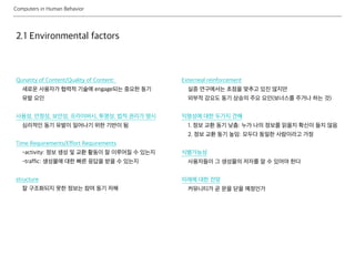 Computers in Human Behavior
2.1 Environmental factors
Qunatity of Content/Quality of Content:
새로운 사용자가 협력적 기술에 engage되는 중요한 동기
유발 요인
사용성, 안정성, 보안성, 프라이버시, 투명성, 법적 권리가 명시
심리적인 동기 유발이 일어나기 위한 기반이 됨
Time Requirements/Effort Requirements
-activity: 정보 생성 및 교환 활동이 잘 이루어질 수 있는지
-traffic: 생성물에 대한 빠른 응답을 받을 수 있는지
structure
잘 구조화되지 못한 정보는 참여 동기 저해
Externeal reinforcement
실증 연구에서는 초점을 맞추고 있진 않지만
외부적 강요도 동기 상승의 주요 요인(보너스를 주거나 하는 것)
익명성에 대한 두가지 견해
1. 정보 교환 동기 낮춤: 누가 나의 정보를 읽을지 확신이 들지 않음
2. 정보 교환 동기 높임: 모두다 동일한 사람이라고 가정
식별가능성
사용자들이 그 생성물의 저자를 알 수 있어야 한다
미래에 대한 전망
커뮤니티가 곧 문을 닫을 예정인가
 