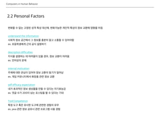 Computers in Human Behavior
2.2 Personal Factors
변화할 수 없는 고정된 성격 특성 대신에, 변화가능한 개인적 특성이 정보 교환에 영향을 미침
understand the information
사회적 정보 공간에서 그 정보를 충분히 알고 소통할 수 있어야함
ex. 초등학생에게 근의 공식 설명하기
description difficulties
지식을 설명하는 데 어려움이 있을 경우, 정보 교환이 어려움
ex. 언어상의 문제
internal motivation
주제에 대한 관심이 있어야 정보 교환의 동기가 일어남
ex. 게임 커뮤니티에서 화장품 관련 정보 교환
self efficacy expectation
내가 효과적인 정보 생성물을 만들 수 있다는 자기효능감
ex. 댓글 수가 200이 넘는 포스팅을 할 수 있다는 기대
Tool Competence
특정 도구 혹은 유사한 도구에 관련한 경험의 유무
ex. java 관련 정보 공유시 관련 프로그램 사용 경험
 