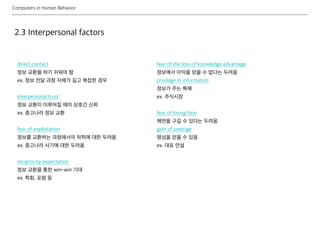 Computers in Human Behavior
2.3 Interpersonal factors
direct contact
정보 교환을 하기 쉬워야 함
ex. 정보 전달 과정 자체가 길고 복잡한 경우
interpersonal trust
정보 교환이 이루어질 때의 상호간 신뢰
ex. 중고나라 정보 교환
fear of exploitation
정보를 교환하는 과정에서의 착취에 대한 두려움
ex. 중고나라 사기에 대한 두려움
reciprocity expectation
정보 교환을 통한 win-win 기대
ex. 학회, 포럼 등
fear of the loss of knowledge advantage
정보에서 이익을 얻을 수 없다는 두려움
privilege in information
정보가 주는 특혜
ex. 주식시장
fear of losing face
체면을 구길 수 있다는 두려움
gain of prestige
명성을 얻을 수 있음
ex. 대표 연설
 
