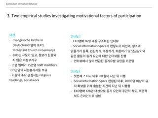 Computers in Human Behavior
3. Two empirical studies investigating motivational factors of participation
Study 1
- EKD멤버 16명 대상 구조화된 인터뷰
- Social Information Space가 런칭되기 이전에, 평소에
읽을거리 등록, 편집하기, 수정하기, 토론하기 및 댓글달기와
같은 활동의 동기 요인에 대한 인터뷰를 진행
- 인터뷰에서 많이 언급된 동기유발 요인을 카운팅
Study2
- 첫번째 스터디 이후 9개월이 지난 뒤 시행
- Social Information Space 런칭된 이후, 2000명 이상의 유
저 확보를 위해 충분한 시간이 지난 뒤 시행함
- EKD멤버 128명 대상으로 동기 요인의 주관적 척도, 객관적
척도 온라인으로 실험
대상
- Evangelische Kirche in
Deutschland 멤버 (EKD,
Protestant Church in Germany)
- EKD는 규모가 있고, 정보가 집중되
지 않은 비정부기구
- 스텝 멤버가 25만명 staff members
100만명의 자원봉사자들 보유
- 이들의 주요 관심사는 religious
teachings, social work
 
