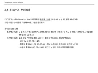 Computers in Human Behavior
3.2.1 Study 2 _ Method
EKD의 ‘Social Information Space’에 등록된 유저들 128명 (여성 43, 남성 83, 평균 41~50세)
스텝 66명, 연수생 중 지원자 60명, 2명은 중도포기
온라인 실험 진행
- 주관적인 측정: 글 올리기, 수정, 토론하기, 코멘트 남기는 행위에 대해서 7점 척도 점수화(1=전혀안함, 7=많이함)
(M=2.09, SD=1.47)
- 객관적인 측정: 로그 파일 기반으로 활동 공유 수, 협력적 액티비티, 수동적 액티비티
- 공유 (M=2.09, SD=1.47)
- 협력적 활동(M=1.29, SD=13.46) : 정보 수정하기, 토론하기, 코멘트 남기기
- 수동적 활동(M=8.5, SD=24.6): 로그인 날 기반으로 아무런 활동 없음
 