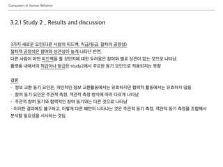 Computers in Human Behavior
3.2.1 Study 2 _ Results and discussion
3가지 새로운 요인(다른 사람의 피드백, 직급/등급, 절차의 공정성)
절차적 공정석은 참여와 상관성이 높게 나타난 반면,
다른 사람이 어떤 피드백을 줄 것인지에 대한 두려움은 참여와 별로 상관이 없는 것으로 나타남.
플랫폼 내에서의 직급이나 등급은 study2에서 주요한 동기 요인으로 적용되지는 못함
결론
- 정보 교환 동기 요인은, 개인적인 정보 교환활동에서는 유효하지만 협력적 활동에서는 유효하지 않음
- 참여 동기 요인은 주관적 측정, 객관적 측정 방식에 따라 다르게 나타남
- 주관적 참여 동기와 협력적인 참여 동기와는 다른 것으로 나타남
- 이러한 결과에도 불구하고, 이렇게 다른 패턴이 나타나는 것은 주관적 동기 측정, 객관적 동기 측정을 조합해서
분석할 필요성을 시사하는 것임
 