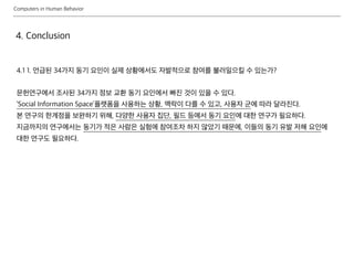 Computers in Human Behavior
4. Conclusion
4.1 1. 언급된 34가지 동기 요인이 실제 상황에서도 자발적으로 참여를 불러일으킬 수 있는가?
문헌연구에서 조사된 34가지 정보 교환 동기 요인에서 빠진 것이 있을 수 있다.
‘Social Information Space’플랫폼을 사용하는 상황, 맥락이 다를 수 있고, 사용자 군에 따라 달라진다.
본 연구의 한계점을 보완하기 위해, 다양한 사용자 집단, 필드 등에서 동기 요인에 대한 연구가 필요하다.
지금까지의 연구에서는 동기가 적은 사람은 실험에 참여조차 하지 않았기 때문에, 이들의 동기 유발 저해 요인에
대한 연구도 필요하다.
 