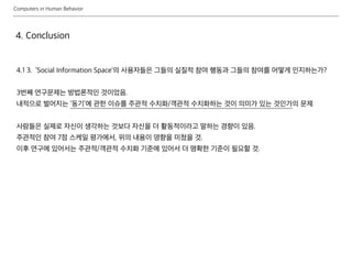Computers in Human Behavior
4. Conclusion
4.1 3. ‘Social Information Space’의 사용자들은 그들의 실질적 참여 행동과 그들의 참여를 어떻게 인지하는가?
3번째 연구문제는 방법론적인 것이었음.
내적으로 벌어지는 ‘동기’에 관한 이슈를 주관적 수치화/객관적 수치화하는 것이 의미가 있는 것인가의 문제
사람들은 실제로 자신이 생각하는 것보다 자신을 더 활동적이라고 말하는 경향이 있음.
주관적인 참여 7점 스케일 평가에서, 위의 내용이 영향을 미쳤을 것.
이후 연구에 있어서는 주관적/객관적 수치화 기준에 있어서 더 명확한 기준이 필요할 것.
 