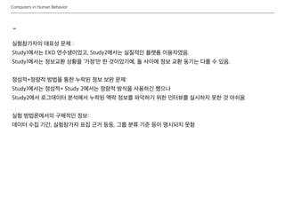 Computers in Human Behavior
-
실험참가자의 대표성 문제 :
Study1에서는 EKD 연수생이었고, Study2에서는 실질적인 플랫폼 이용자였음.
Study1에서는 정보교환 상황을 ‘가정’만 한 것이었기에, 둘 사이에 정보 교환 동기는 다를 수 있음.
정성적+정량적 방법을 통한 누락된 정보 보완 문제:
Study1에서는 정성적+ Study 2에서는 정량적 방식을 사용하긴 했으나
Study2에서 로그데이터 분석에서 누락된 맥락 정보를 파악하기 위한 인터뷰를 실시하지 못한 것 아쉬움
실험 방법론에서의 구체적인 정보:
데이터 수집 기간, 실험참가자 표집 근거 등등, 그룹 분류 기준 등이 명시되지 못함
 