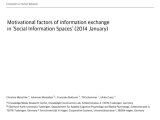 Motivational factors of information exchange
in ‘Social Information Spaces’ (2014 January)
Christina Matschke a, Johannes Moskaliuk b,, Franziska Bokhorst a, Till Sch mmer c, Ulrike Cress a
a Knowledge Media Research Center, Knowledge Construction Lab, Schleichstrasse 4, 72076 Tuebingen, Germany 
b Eberhard-Karls-University Tuebingen, Departement for Applied Cognitive Psychology and Media Psychology, Schleichstrasse 4,
72076 Tuebingen, Germany c FernUniversit t in Hagen, Cooperative Systems, Universit tsstrasse 1, 58084 Hagen, Germany
Computers in Human Behavior
 