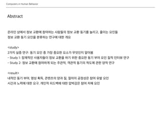 Computers in Human Behavior
온라인 상에서 정보 교환에 참여하는 사람들의 정보 교환 동기를 늘리고, 줄이는 요인들
정보 교환 동기 요인을 분류하는 연구에 대한 개요
<study>
2가지 실증 연구: 동기 요인 중 가장 중요한 요소가 무엇인지 알아봄
- Study 1: 잠재적인 사용자들이 정보 교환을 하기 위한 중요한 동기 부여 요인 질적 인터뷰 연구
- Study 2: 정보 교환에 참여하게 되는 주관적, 객관적 동기의 척도에 관한 양적 연구
<result>
내적인 동기 부여, 명성 획득, 콘텐츠의 양과 질, 절차의 공정성은 참여 유발 요인
시간과 노력에 대한 요구, 개인적 피드백에 대한 압박감은 참여 저해 요인
Abstract
 