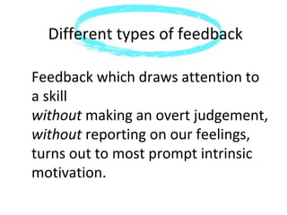 Different types of feedback

Feedback which draws attention to
a skill
without making an overt judgement,
without reporting on our feelings,
turns out to most prompt intrinsic
motivation.
 