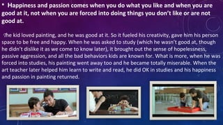  Happiness and passion comes when you do what you like and when you are
good at it, not when you are forced into doing things you don’t like or are not
good at.
  
 The kid loved painting, and he was good at it. So it fueled his creativity, gave him his person 
space to be free and happy. When he was asked to study (which he wasn’t good at, though 
he didn’t dislike it as we come to know later), it brought out the sense of hopelessness, 
passive aggression, and all the bad behaviors kids are known for. What is more, when he was 
forced into studies, his painting went away too and he became totally miserable. When the 
art teacher later helped him learn to write and read, he did OK in studies and his happiness 
and passion in painting returned.
 