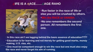 LIFE IS A RACE……LAGE RAHO
• Run faster in the race of life or
else you will be crushed by others.
•Win the RACE or VANISH.
•No one remembers the second
person. All remembers the first
one.
• In this race ain’t we lagging behind the basic essence of education????
• Education is for learning and not merely for getting good marks, money
making, U.S. visa, etc.
• One must be competent enough to win the race but one must also enjoy
the race and never forget his aim of running.
 