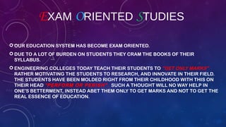 EXAM ORIENTED STUDIES
 OUR EDUCATION SYSTEM HAS BECOME EXAM ORIENTED.
 DUE TO A LOT OF BURDEN ON STUDENTS THEY CRAM THE BOOKS OF THEIR
SYLLABUS.
 ENGINEERING COLLEGES TODAY TEACH THEIR STUDENTS TO "GET ONLY MARKS"
RATHER MOTIVATING THE STUDENTS TO RESEARCH, AND INNOVATE IN THEIR FIELD.
THE STUDENTS HAVE BEEN MOLDED RIGHT FROM THEIR CHILDHOOD WITH THIS ON
THEIR HEAD "PERFORM OR PERISH". SUCH A THOUGHT WILL NO WAY HELP IN
ONE'S BETTERMENT, INSTEAD ABET THEM ONLY TO GET MARKS AND NOT TO GET THE
REAL ESSENCE OF EDUCATION.
 
