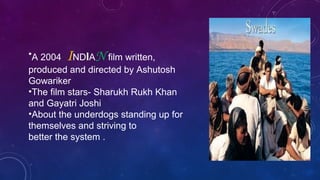 •A 2004 INDIAN film written,
produced and directed by Ashutosh
Gowariker
•The film stars- Sharukh Rukh Khan
and Gayatri Joshi
•About the underdogs standing up for
themselves and striving to
better the system .
 