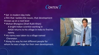  Set in modern day India
a film that tackles the issues, that development
throws up on a root level
 Mohan Bhargava (Shah Rukh Khan)
A bright Indian scientist working in
NASA returns to his village in India to find his
nanny.
 His nanny was taken to a village named
Charanpur.
 Along his way he met different people for
whom he was a hope for their own development.
CONTENT
 