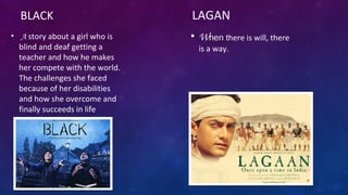 • A story about a girl who is
blind and deaf getting a
teacher and how he makes
her compete with the world.
The challenges she faced
because of her disabilities
and how she overcome and
finally succeeds in life
LAGAN
• When there is will, there
is a way.
BLACK
 