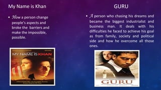 My Name is Khan
• How a person change
people’s aspects and
broke the barriers and
make the impossible,
possible.
GURU
• A person who chasing his dreams and
became the biggest industrialist and
business man. It deals with his
difficulties he faced to achieve his goal
as from family, society and political
side and how he overcome all those
ones.
 