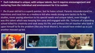  Each individual is unique, with unique talents, but it requires encouragement and
nurturing from the individual and environment for it to sustain. 
•  The 8-year old kid is a superb painter, but he hates school. Parents misunderstand his 
intentions and treat him as a mediocre kid who needs strong-arm tactics to fix his 
studies, never paying attention to his special needs and unique talent, even though it 
was this talent which was keeping him sane and engaged with life. Tortures of a boarding 
school killed his creativity and took away his life; and without the art teacher who took it 
upon himself to fix the problem (like any Hindi Movie!), he would have ended up as just 
another messed-up kid.
 