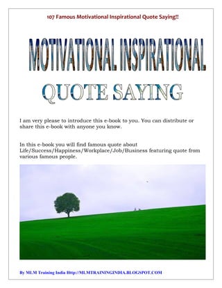 107 Famous Motivational Inspirational Quote Saying!!




I am very please to introduce this e-book to you. You can distribute or
share this e-book with anyone you know.


In this e-book you will find famous quote about
Life/Success/Happiness/Workplace/Job/Business featuring quote from
various famous people.




By MLM Training India Http://MLMTRAININGINDIA.BLOGSPOT.COM
 