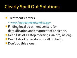  Treatment Centers:
 www.findtreatment/samhsa.gov
 Finding local treatment centers for
detoxification and treatment of addiction.
 Keep lists of 12 step meetings; aa.org, na.org.
 Keep lists of other docs to call for help.
 Don’t do this alone.
 