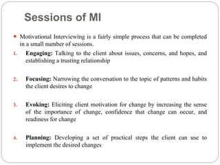 Sessions of MI
 Motivational Interviewing is a fairly simple process that can be completed
in a small number of sessions.
1. Engaging: Talking to the client about issues, concerns, and hopes, and
establishing a trusting relationship
2. Focusing: Narrowing the conversation to the topic of patterns and habits
the client desires to change
3. Evoking: Eliciting client motivation for change by increasing the sense
of the importance of change, confidence that change can occur, and
readiness for change
4. Planning: Developing a set of practical steps the client can use to
implement the desired changes
 