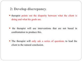 2: Develop discrepancy.
 therapist points out the disparity between what the client is
doing and what his goals are.
 the therapist will use interventions that are not based in
confrontation to produce this.
 The therapist will only ask a series of questions to lead the
client to the natural conclusion.
 