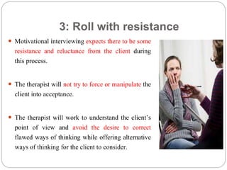 3: Roll with resistance
 Motivational interviewing expects there to be some
resistance and reluctance from the client during
this process.
 The therapist will not try to force or manipulate the
client into acceptance.
 The therapist will work to understand the client’s
point of view and avoid the desire to correct
flawed ways of thinking while offering alternative
ways of thinking for the client to consider.
 