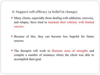4: Support self-efficacy (a belief in change)
 Many clients, especially those dealing with addiction, recovery,
and relapse, have tried to maintain their sobriety with limited
success.
 Because of this, they can become less hopeful for future
success.
 The therapist will work to illustrate areas of strengths and
compile a number of instances where the client was able to
accomplish their goal.
 