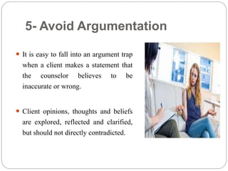 5- Avoid Argumentation
 It is easy to fall into an argument trap
when a client makes a statement that
the counselor believes to be
inaccurate or wrong.
 Client opinions, thoughts and beliefs
are explored, reflected and clarified,
but should not directly contradicted.
 