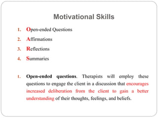 Motivational Skills
1. Open-ended Questions
2. Affirmations
3. Reflections
4. Summaries
1. Open-ended questions. Therapists will employ these
questions to engage the client in a discussion that encourages
increased deliberation from the client to gain a better
understanding of their thoughts, feelings, and beliefs.
 