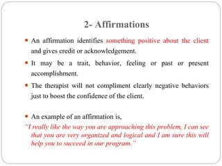2- Affirmations
 An affirmation identifies something positive about the client
and gives credit or acknowledgement.
 It may be a trait, behavior, feeling or past or present
accomplishment.
 The therapist will not compliment clearly negative behaviors
just to boost the confidence of the client.
 An example of an affirmation is,
“I really like the way you are approaching this problem, I can see
that you are very organized and logical and I am sure this will
help you to succeed in our program.”
 