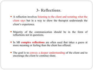 3- Reflections.
 A reflection involves listening to the client and restating what the
client says but in a way to show the therapist understands the
client’s experience.
 Majority of the communication should be in the form of
reflections not in questions.
 In MI complex reflections are often used that takes a guess at
more meaning or feeling than the client has offered.
 The goal is to convey a deeper understanding of the client and to
encourage the client to continue share.
 