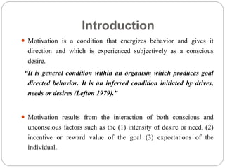 Introduction
 Motivation is a condition that energizes behavior and gives it
direction and which is experienced subjectively as a conscious
desire.
“It is general condition within an organism which produces goal
directed behavior. It is an inferred condition initiated by drives,
needs or desires (Lefton 1979).”
 Motivation results from the interaction of both conscious and
unconscious factors such as the (1) intensity of desire or need, (2)
incentive or reward value of the goal (3) expectations of the
individual.
 